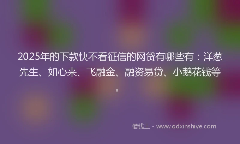 2025年的下款快不看征信的网贷有哪些有：洋葱先生、如心来、飞融金、融资易贷、小鹅花钱等。