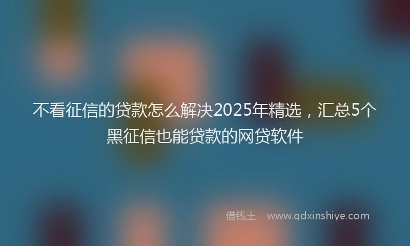 不看征信的贷款怎么解决2025年精选，汇总5个黑征信也能贷款的网贷软件