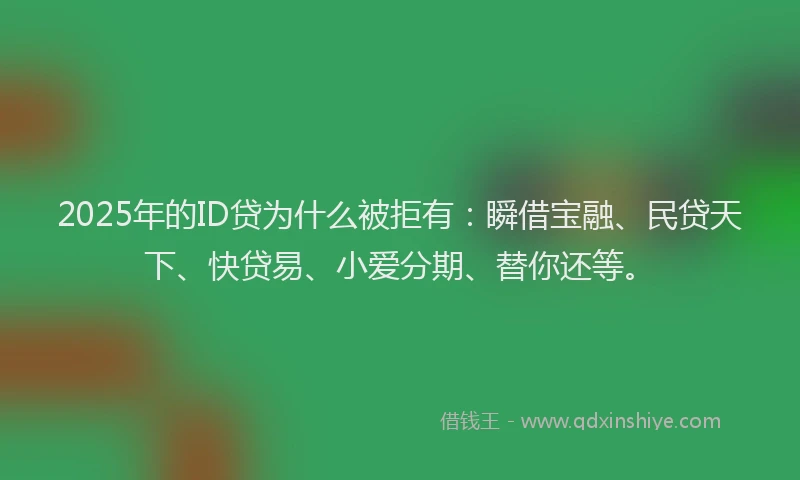 2025年的ID贷为什么被拒有：瞬借宝融、民贷天下、快贷易、小爱分期、替你还等。