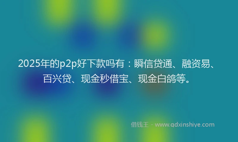 2025年的p2p好下款吗有：瞬信贷通、融资易、百兴贷、现金秒借宝、现金白鸽等。