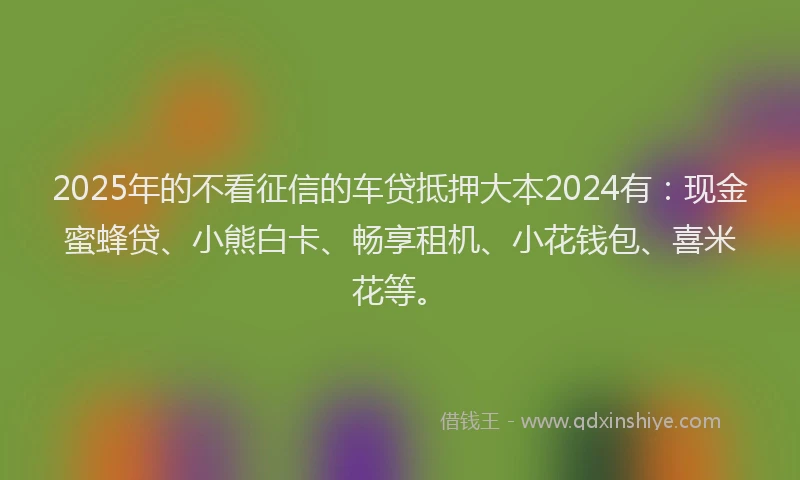 2025年的不看征信的车贷抵押大本2024有：现金蜜蜂贷、小熊白卡、畅享租机、小花钱包、喜米花等。
