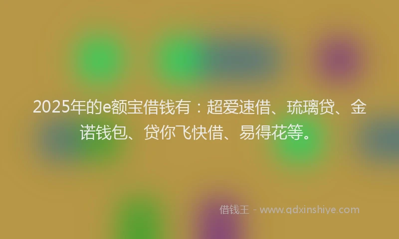 2025年的e额宝借钱有：超爱速借、琉璃贷、金诺钱包、贷你飞快借、易得花等。