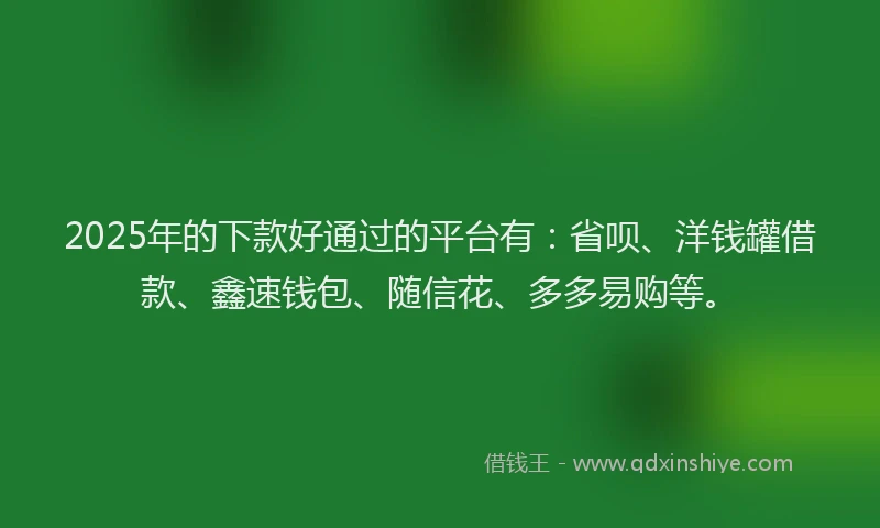 2025年的下款好通过的平台有：省呗、洋钱罐借款、鑫速钱包、随信花、多多易购等。