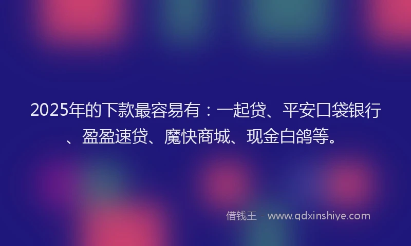 2025年的下款最容易有：一起贷、平安口袋银行、盈盈速贷、魔快商城、现金白鸽等。