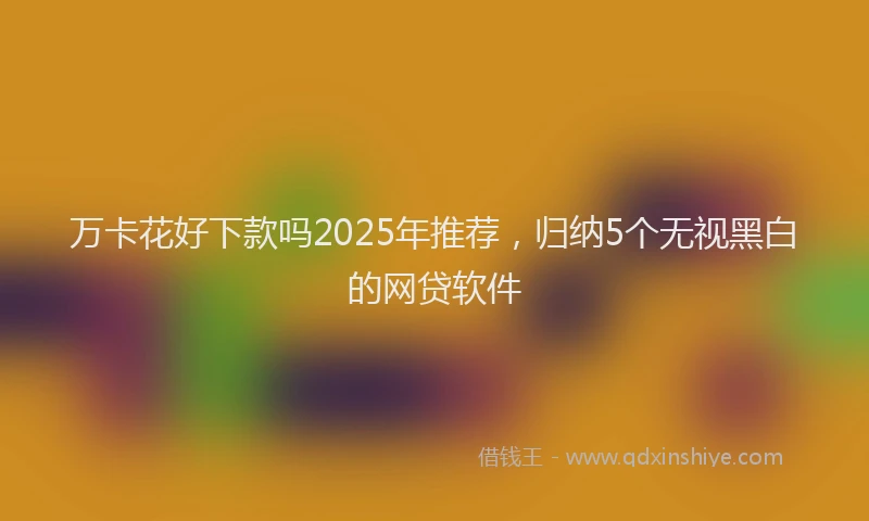 万卡花好下款吗2025年推荐，归纳5个无视黑白的网贷软件