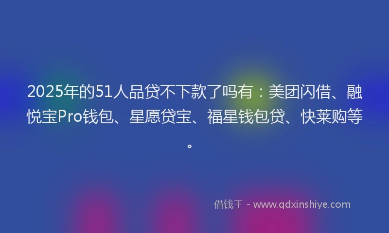 2025年的51人品贷不下款了吗有：美团闪借、融悦宝Pro钱包、星愿贷宝、福星钱包贷、快莱购等。