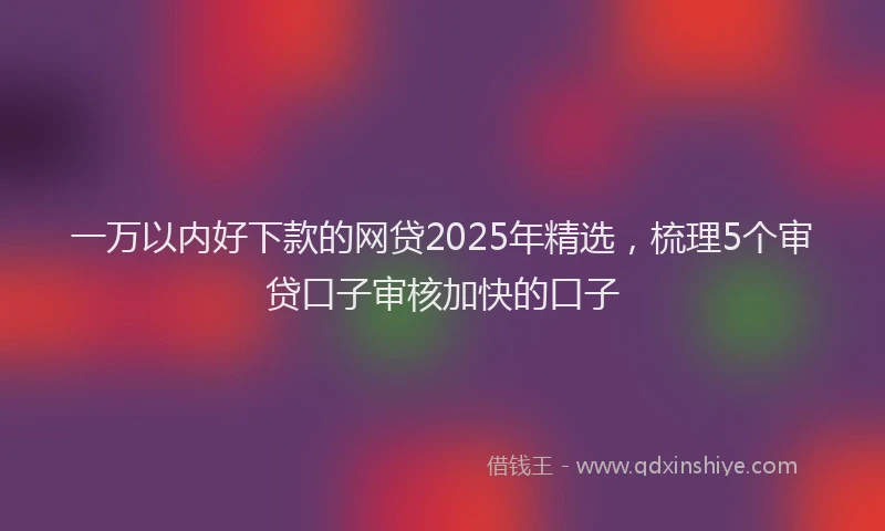 一万以内好下款的网贷2025年精选，梳理5个审贷口子审核加快的口子