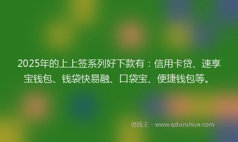 2025年的上上签系列好下款有：信用卡贷、速享宝钱包、钱袋快易融、口袋宝、便捷钱包等。