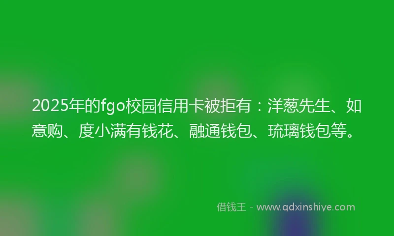2025年的fgo校园信用卡被拒有：洋葱先生、如意购、度小满有钱花、融通钱包、琉璃钱包等。