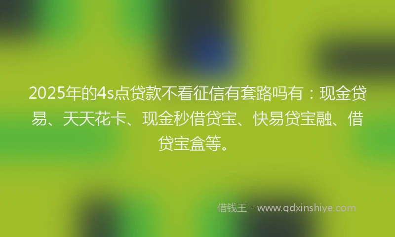 2025年的4s点贷款不看征信有套路吗有：现金贷易、天天花卡、现金秒借贷宝、快易贷宝融、借贷宝盒等。