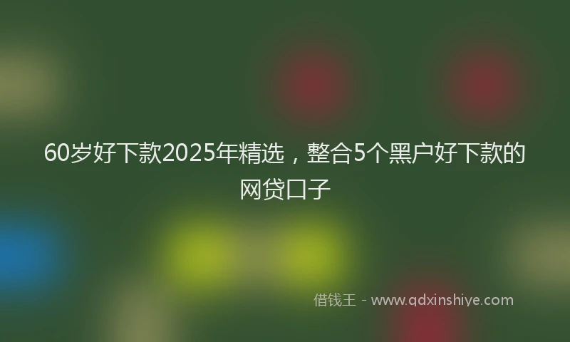 60岁好下款2025年精选，整合5个黑户好下款的网贷口子