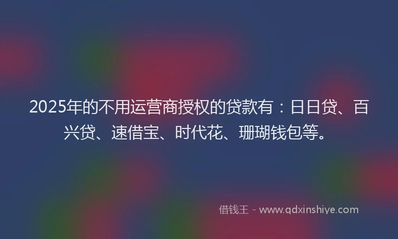 2025年的不用运营商授权的贷款有：日日贷、百兴贷、速借宝、时代花、珊瑚钱包等。