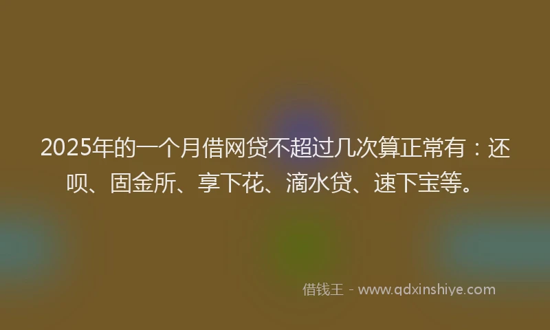2025年的一个月借网贷不超过几次算正常有：还呗、固金所、享下花、滴水贷、速下宝等。