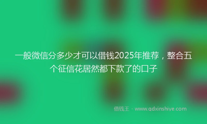一般微信分多少才可以借钱2025年推荐，整合五个征信花居然都下款了的口子
