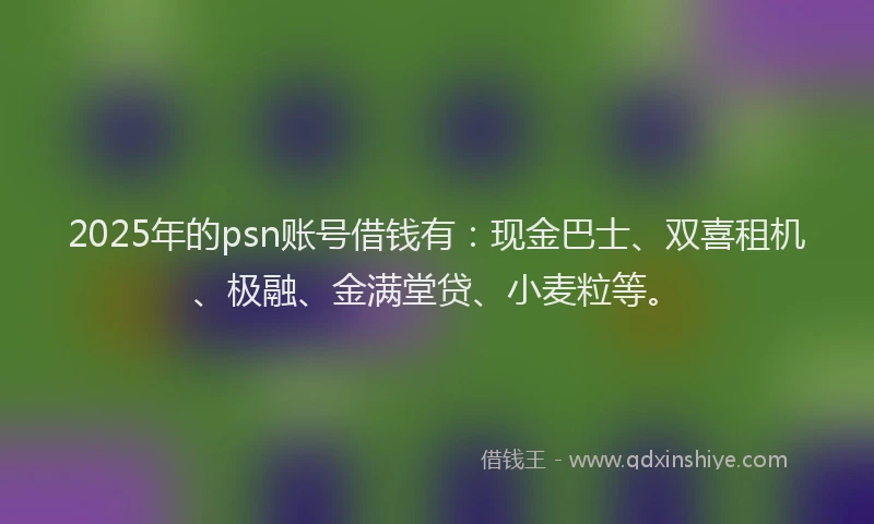 2025年的psn账号借钱有：现金巴士、双喜租机、极融、金满堂贷、小麦粒等。