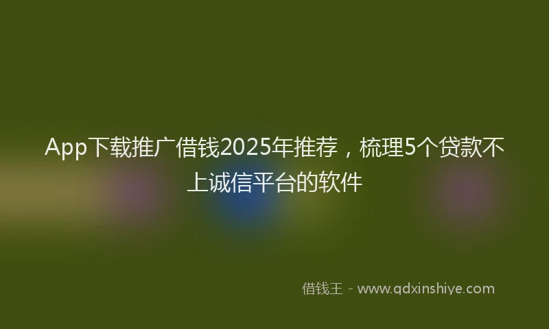 App下载推广借钱2025年推荐，梳理5个贷款不上诚信平台的软件
