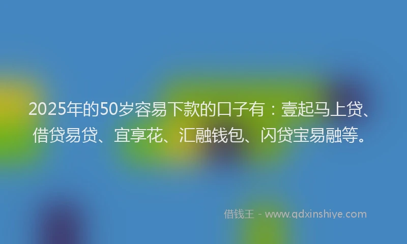 2025年的50岁容易下款的口子有：壹起马上贷、借贷易贷、宜享花、汇融钱包、闪贷宝易融等。