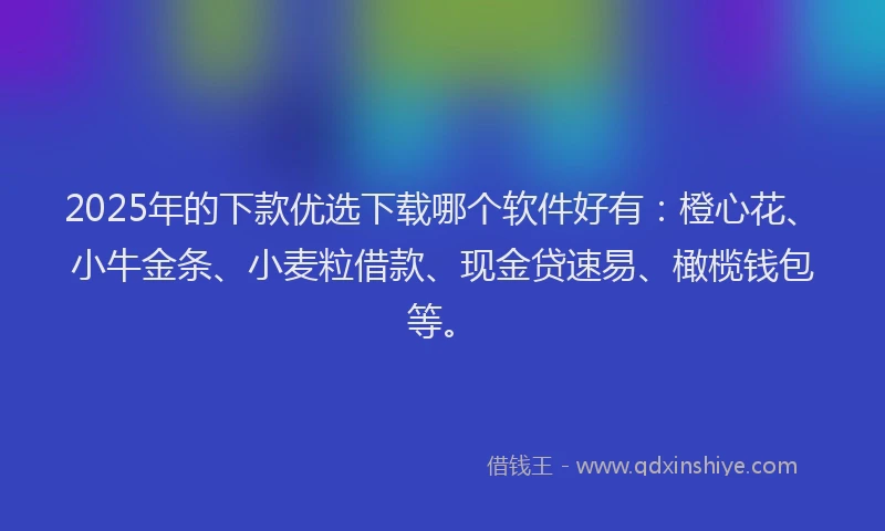2025年的下款优选下载哪个软件好有：橙心花、小牛金条、小麦粒借款、现金贷速易、橄榄钱包等。