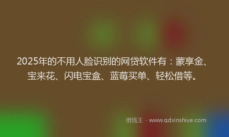 2025年的不用人脸识别的网贷软件有：蒙享金、宝来花、闪电宝盒、蓝莓买单、轻松借等。