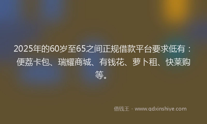 2025年的60岁至65之间正规借款平台要求低有：便荔卡包、瑞耀商城、有钱花、萝卜租、快莱购等。