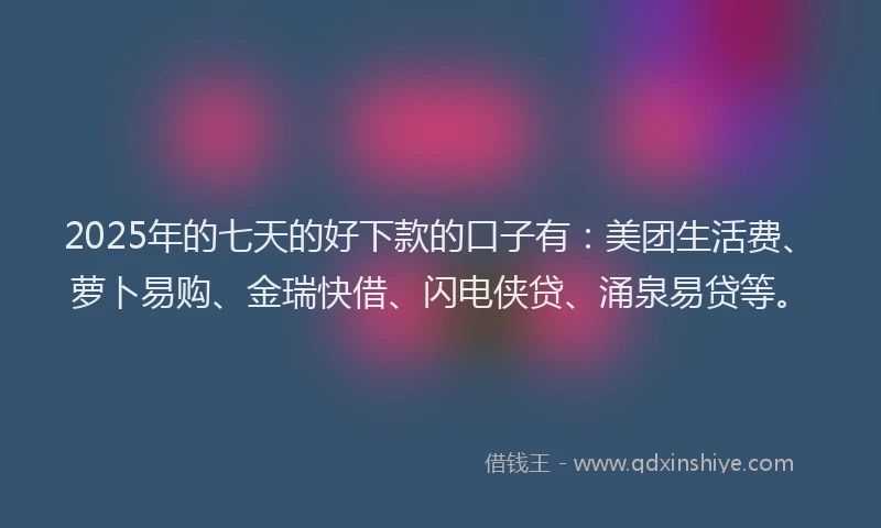2025年的七天的好下款的口子有：美团生活费、萝卜易购、金瑞快借、闪电侠贷、涌泉易贷等。