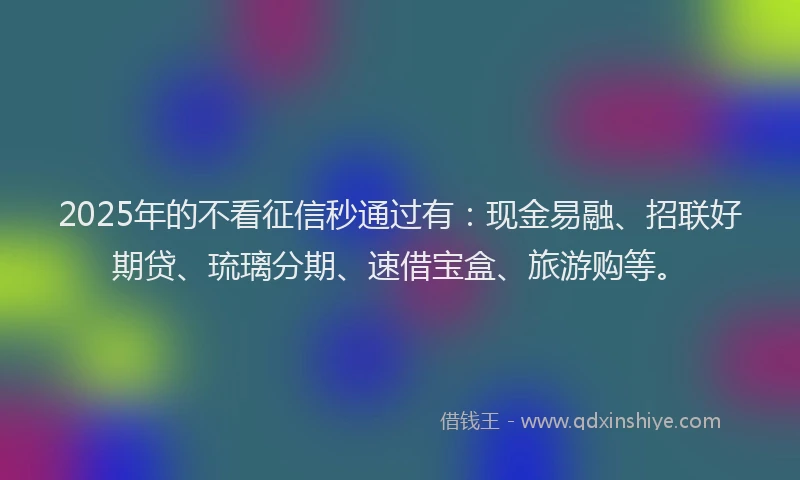 2025年的不看征信秒通过有：现金易融、招联好期贷、琉璃分期、速借宝盒、旅游购等。