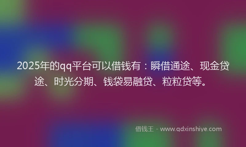 2025年的qq平台可以借钱有：瞬借通途、现金贷途、时光分期、钱袋易融贷、粒粒贷等。