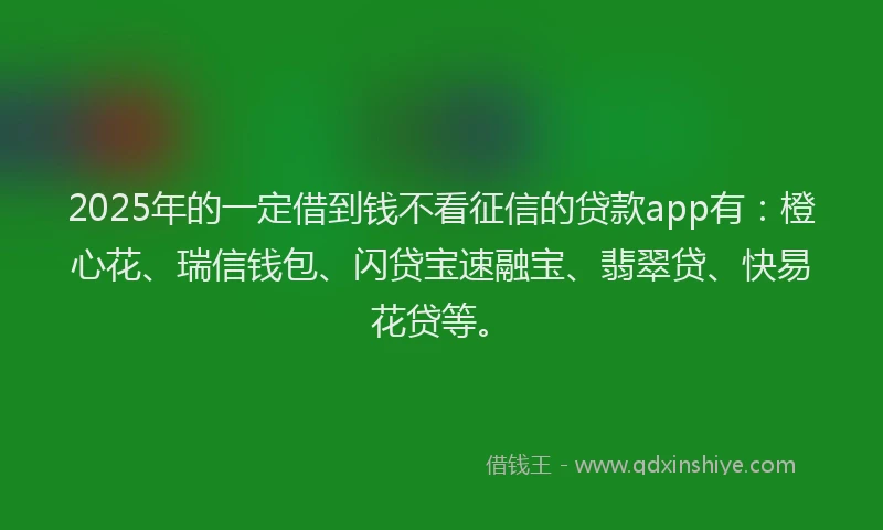 2025年的一定借到钱不看征信的贷款app有：橙心花、瑞信钱包、闪贷宝速融宝、翡翠贷、快易花贷等。