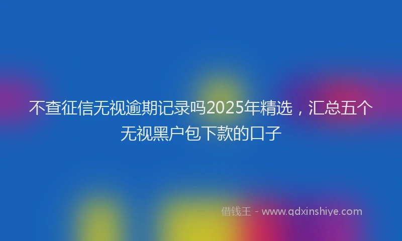 不查征信无视逾期记录吗2025年精选，汇总五个无视黑户包下款的口子