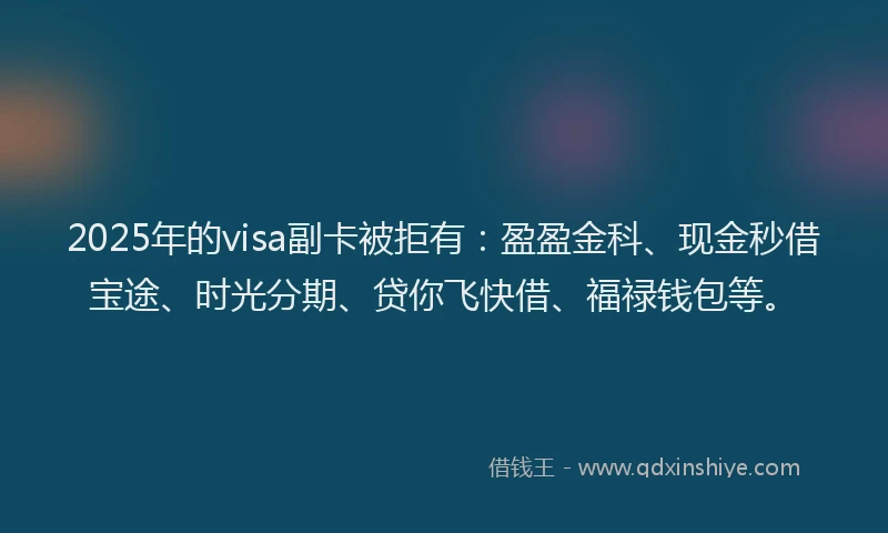 2025年的visa副卡被拒有：盈盈金科、现金秒借宝途、时光分期、贷你飞快借、福禄钱包等。