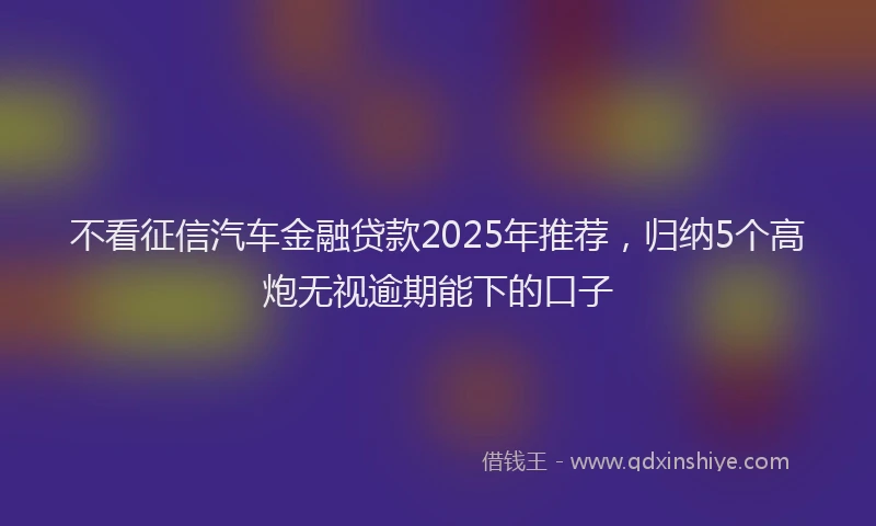 不看征信汽车金融贷款2025年推荐，归纳5个高炮无视逾期能下的口子