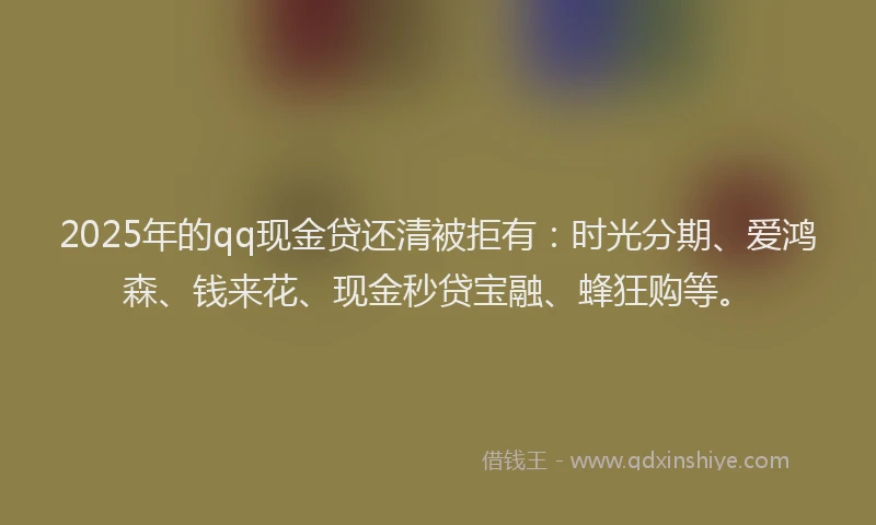 2025年的qq现金贷还清被拒有：时光分期、爱鸿森、钱来花、现金秒贷宝融、蜂狂购等。