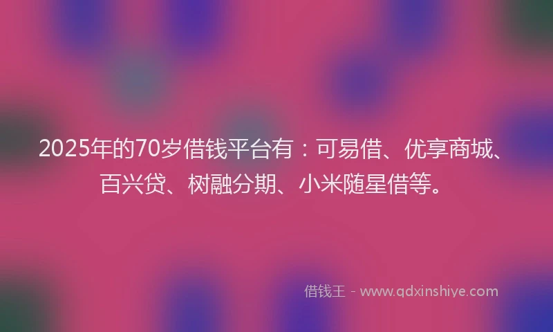 2025年的70岁借钱平台有：可易借、优享商城、百兴贷、树融分期、小米随星借等。