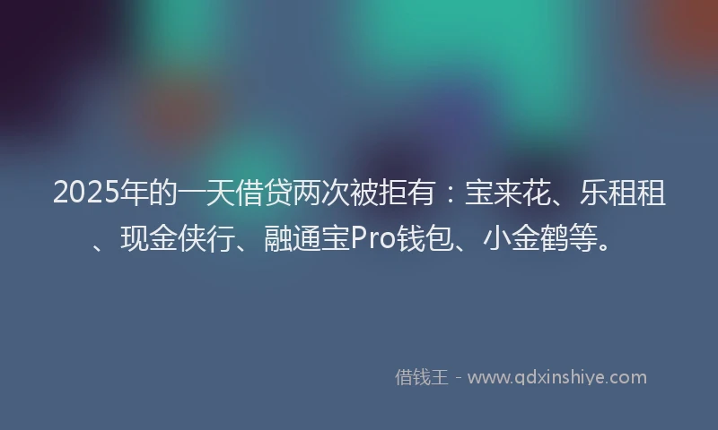 2025年的一天借贷两次被拒有：宝来花、乐租租、现金侠行、融通宝Pro钱包、小金鹤等。