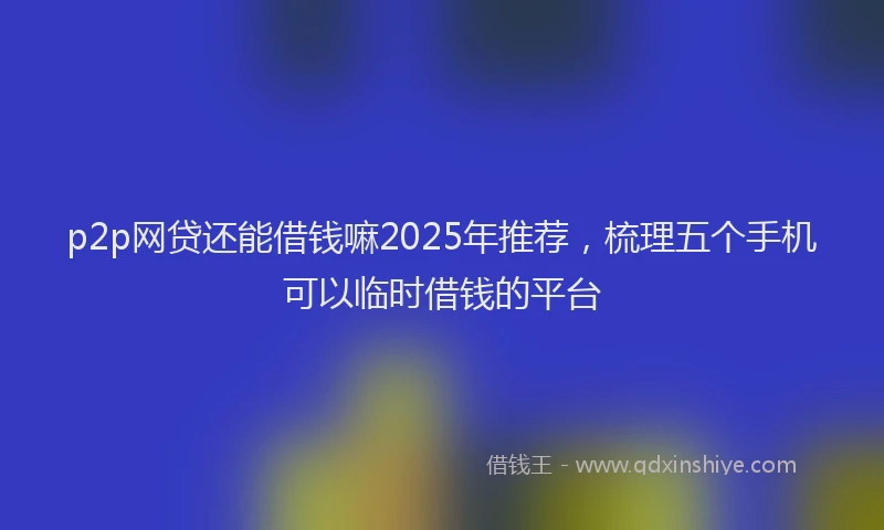p2p网贷还能借钱嘛2025年推荐，梳理五个手机可以临时借钱的平台