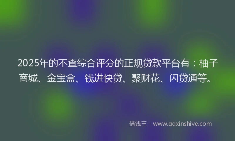 2025年的不查综合评分的正规贷款平台有：柚子商城、金宝盒、钱进快贷、聚财花、闪贷通等。