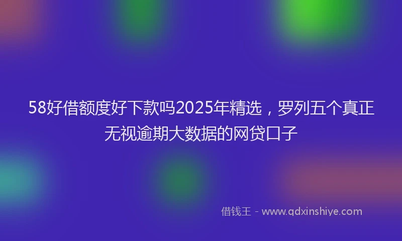 58好借额度好下款吗2025年精选，罗列五个真正无视逾期大数据的网贷口子