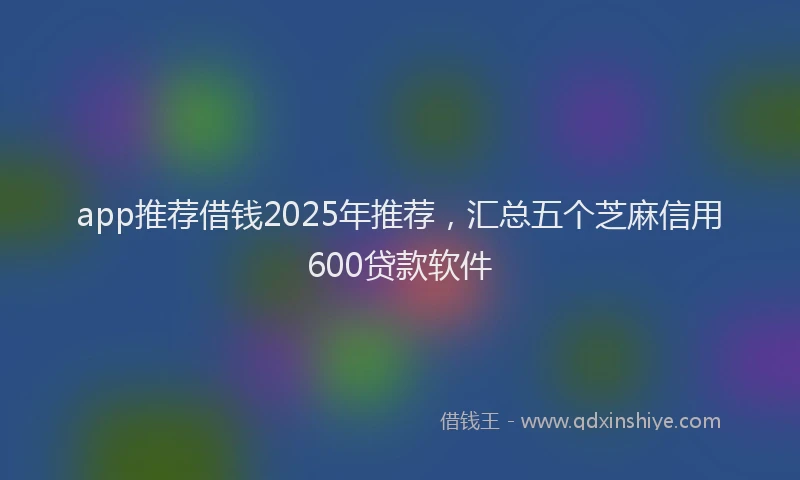 app推荐借钱2025年推荐，汇总五个芝麻信用600贷款软件