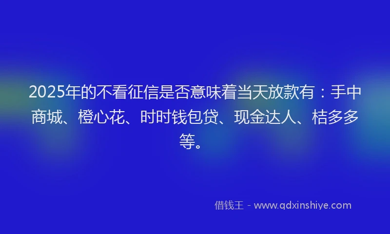 2025年的不看征信是否意味着当天放款有：手中商城、橙心花、时时钱包贷、现金达人、桔多多等。