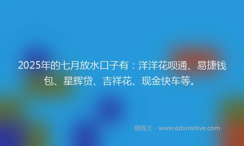 2025年的七月放水口子有：洋洋花呗通、易捷钱包、星辉贷、吉祥花、现金快车等。