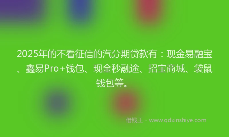 2025年的不看征信的汽分期贷款有：现金易融宝、鑫易Pro+钱包、现金秒融途、招宝商城、袋鼠钱包等。