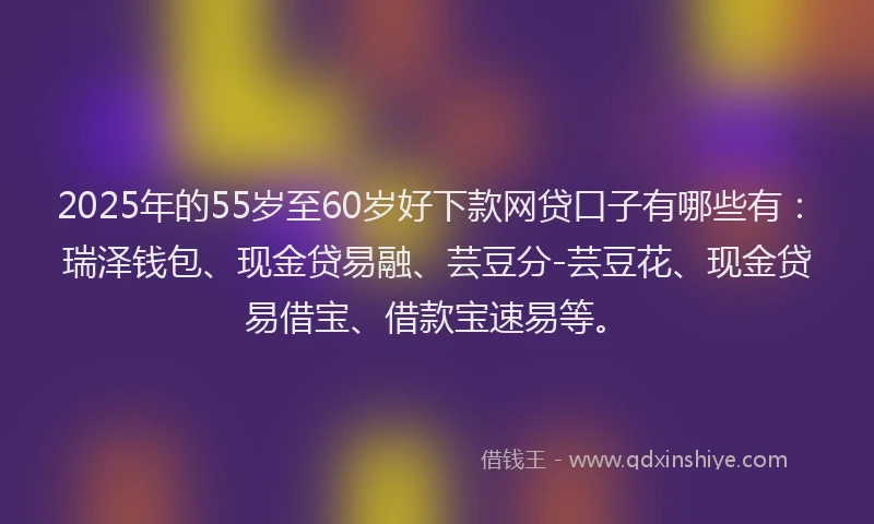 2025年的55岁至60岁好下款网贷口子有哪些有：瑞泽钱包、现金贷易融、芸豆分-芸豆花、现金贷易借宝、借款宝速易等。