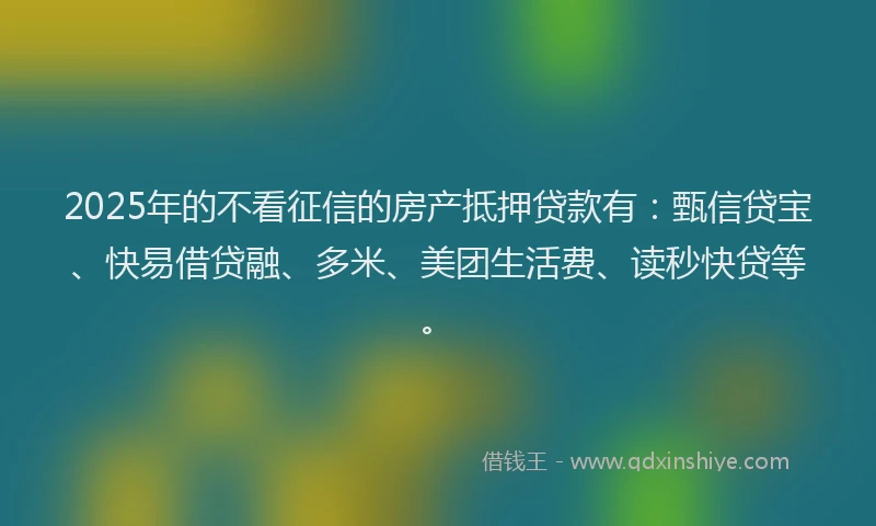 2025年的不看征信的房产抵押贷款有：甄信贷宝、快易借贷融、多米、美团生活费、读秒快贷等。