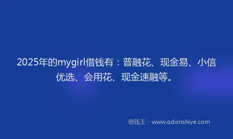 2025年的mygirl借钱有：普融花、现金易、小信优选、会用花、现金速融等。