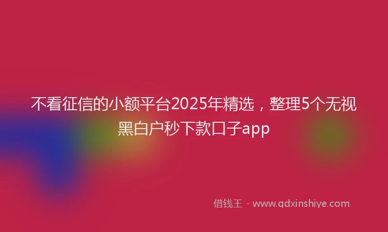 不看征信的小额平台2025年精选，整理5个无视黑白户秒下款口子app