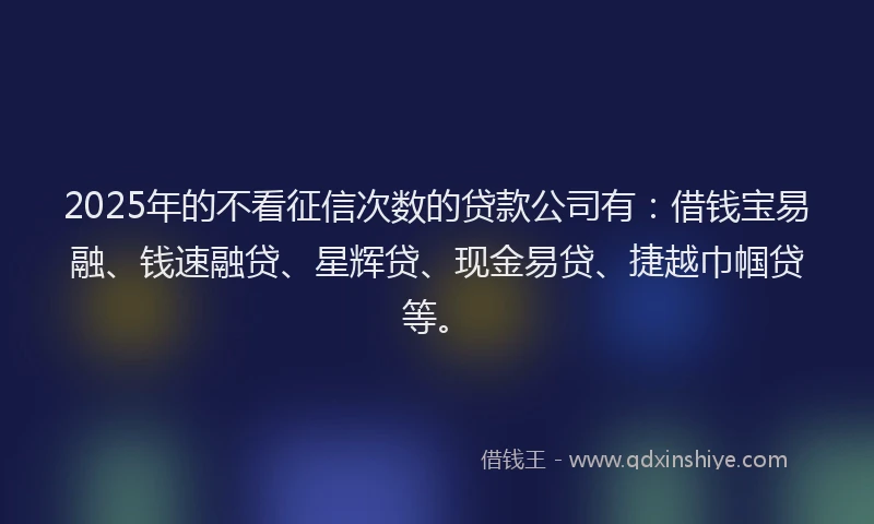 2025年的不看征信次数的贷款公司有：借钱宝易融、钱速融贷、星辉贷、现金易贷、捷越巾帼贷等。