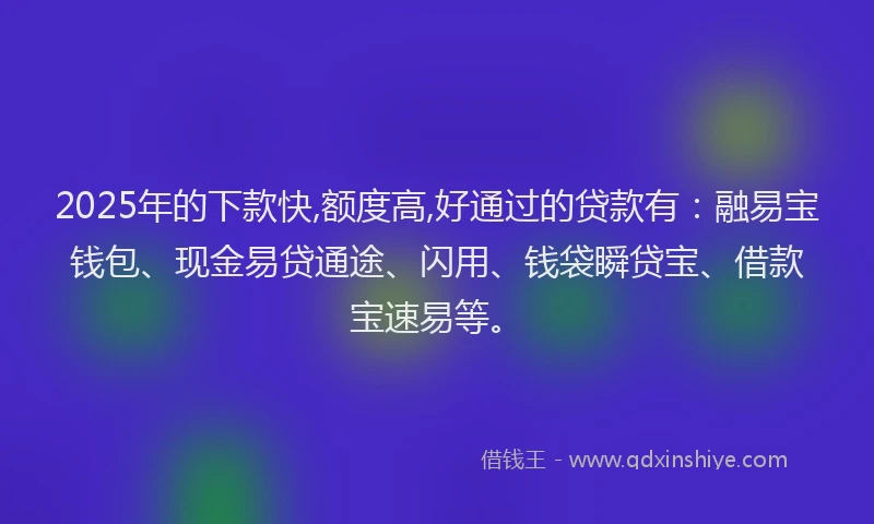 2025年的下款快,额度高,好通过的贷款有：融易宝钱包、现金易贷通途、闪用、钱袋瞬贷宝、借款宝速易等。