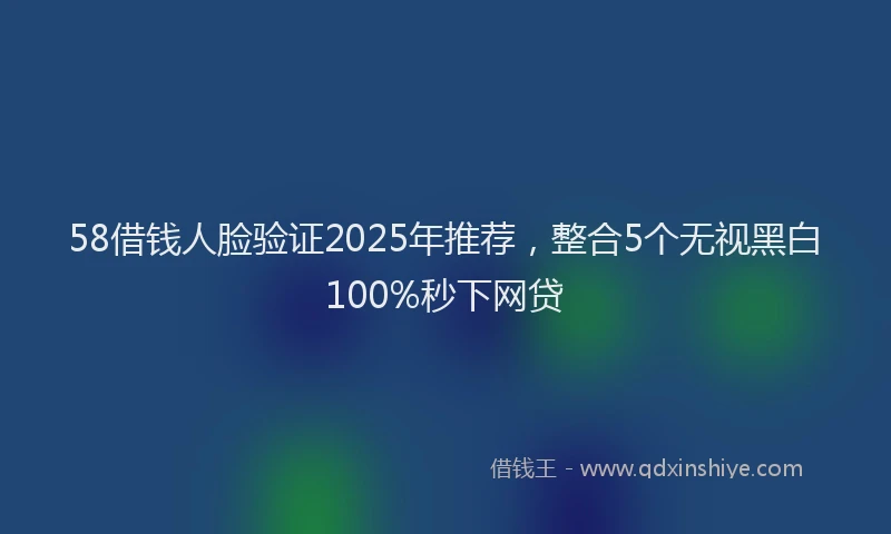 58借钱人脸验证2025年推荐，整合5个无视黑白100%秒下网贷