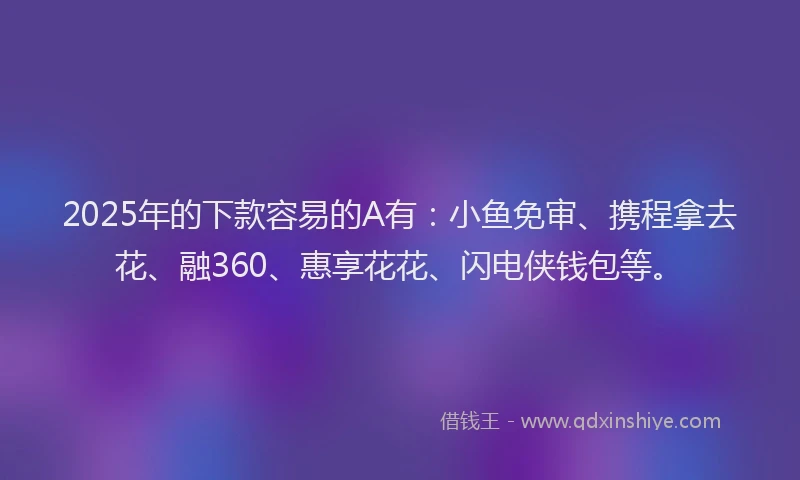 2025年的下款容易的A有：小鱼免审、携程拿去花、融360、惠享花花、闪电侠钱包等。