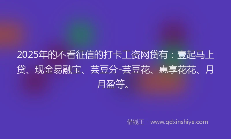 2025年的不看征信的打卡工资网贷有：壹起马上贷、现金易融宝、芸豆分-芸豆花、惠享花花、月月盈等。